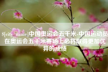 临沧中国奥运会五千米-中国运动员在奥运会五千米赛场上必将取得更加优异的成绩