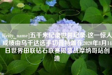 临沧五千米纪录世界纪录-这一惊人成绩由乌干达选手切普特盖在2020年8月14日世界田联钻石联赛揭幕战摩纳哥站创造