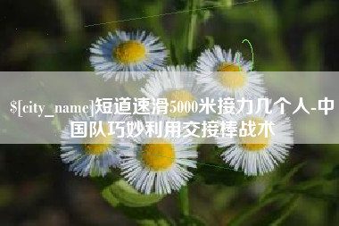 临沧短道速滑5000米接力几个人-中国队巧妙利用交接棒战术