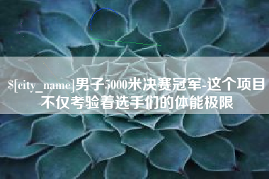 临沧男子5000米决赛冠军-这个项目不仅考验着选手们的体能极限