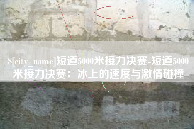 临沧短道5000米接力决赛-短道5000米接力决赛：冰上的速度与激情碰撞