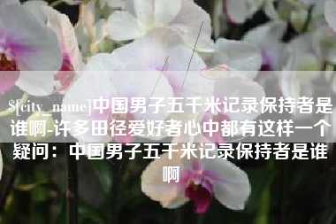 临沧中国男子五千米记录保持者是谁啊-许多田径爱好者心中都有这样一个疑问：中国男子五千米记录保持者是谁啊