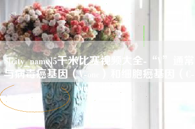 临沧5千米比赛视频大全-“V”通常与病毒癌基因（V-onc）和细胞癌基因（C-onc）相关