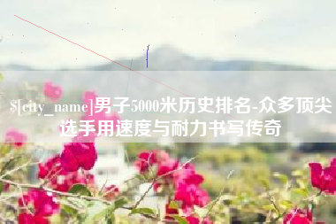 临沧男子5000米历史排名-众多顶尖选手用速度与耐力书写传奇