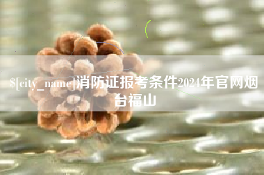 临沧消防证报考条件2024年官网烟台福山